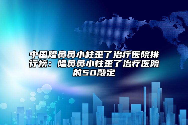 中国隆鼻鼻小柱歪了治疗医院排行榜：隆鼻鼻小柱歪了治疗医院前50敲定