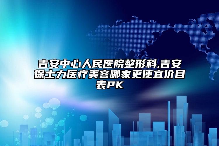 吉安中心人民医院整形科,吉安保士力医疗美容哪家更便宜价目表PK