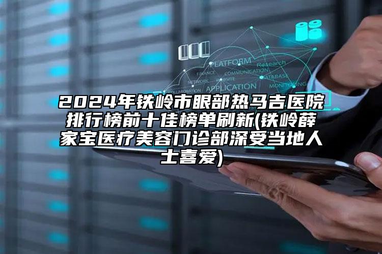 2024年铁岭市眼部热马吉医院排行榜前十佳榜单刷新(铁岭薛家宝医疗美容门诊部深受当地人士喜爱)