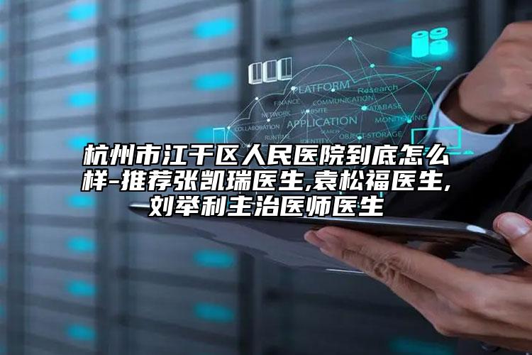 杭州市江干区人民医院到底怎么样-推荐张凯瑞医生,袁松福医生,刘举利主治医师医生
