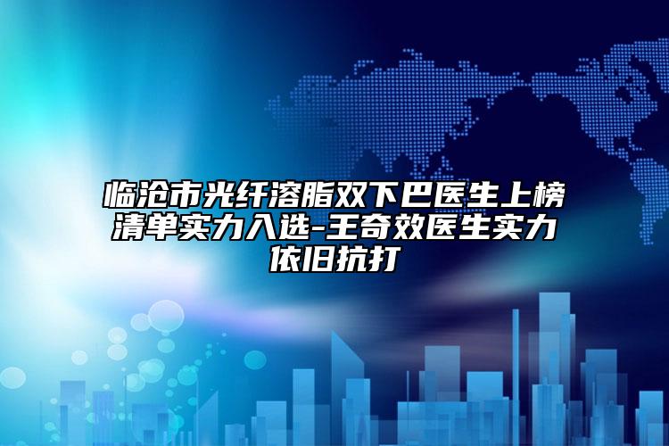 临沧市光纤溶脂双下巴医生上榜清单实力入选-王奇效医生实力依旧抗打