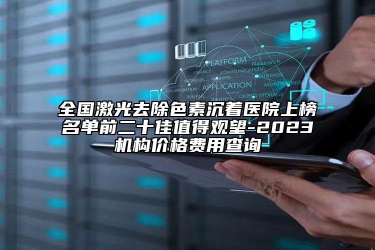 全国激光去除色素沉着医院上榜名单前二十佳值得观望-2023机构价格费用查询