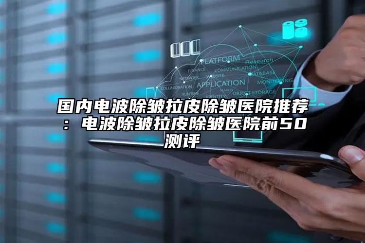 国内电波除皱拉皮除皱医院推荐：电波除皱拉皮除皱医院前50测评