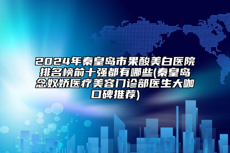 2024年秦皇岛市果酸美白医院排名榜前十强都有哪些(秦皇岛念奴娇医疗美容门诊部医生大咖口碑推荐)