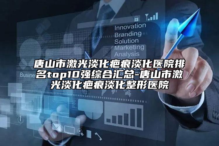 唐山市激光淡化疤痕淡化医院排名top10强综合汇总-唐山市激光淡化疤痕淡化整形医院