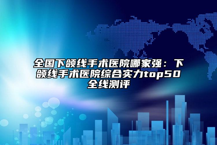全国下颌线手术医院哪家强：下颌线手术医院综合实力top50全线测评