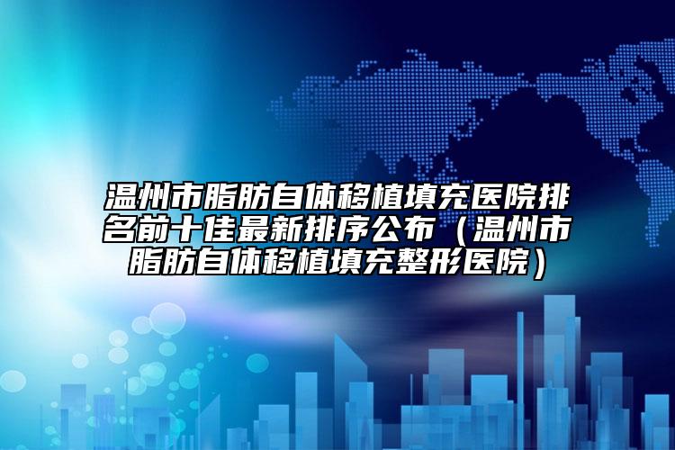 温州市脂肪自体移植填充医院排名前十佳最新排序公布（温州市脂肪自体移植填充整形医院）