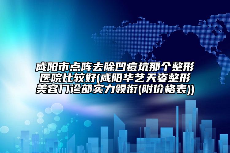 咸阳市点阵去除凹痘坑那个整形医院比较好(咸阳华艺天姿整形美容门诊部实力领衔(附价格表))