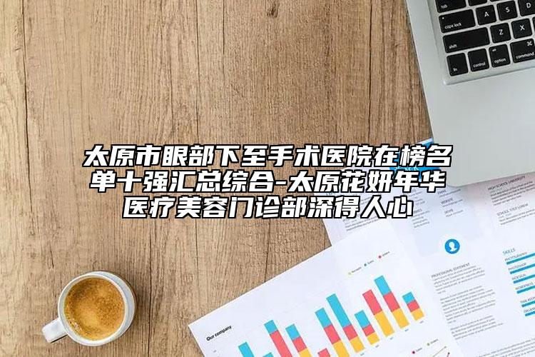 太原市眼部下至手术医院在榜名单十强汇总综合-太原花妍年华医疗美容门诊部深得人心