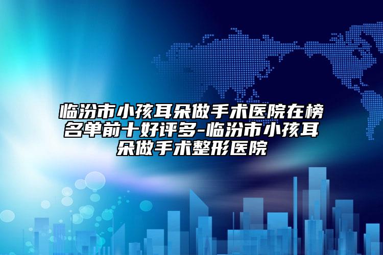 临汾市小孩耳朵做手术医院在榜名单前十好评多-临汾市小孩耳朵做手术整形医院