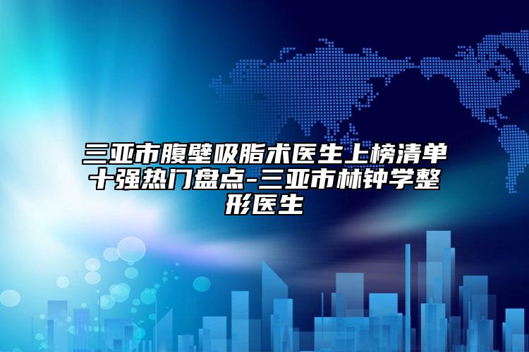 三亚市腹壁吸脂术医生上榜清单十强热门盘点-三亚市林钟学整形医生