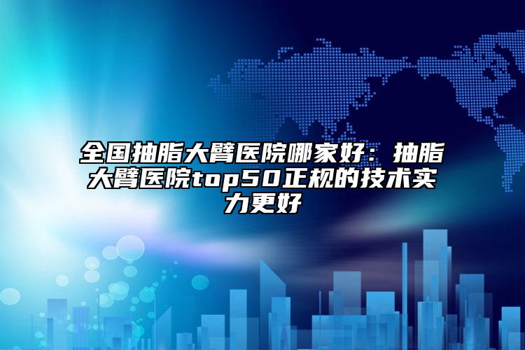 全国抽脂大臂医院哪家好：抽脂大臂医院top50正规的技术实力更好