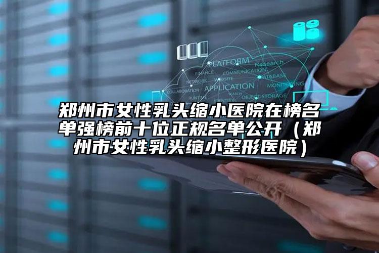 郑州市女性乳头缩小医院在榜名单强榜前十位正规名单公开（郑州市女性乳头缩小整形医院）