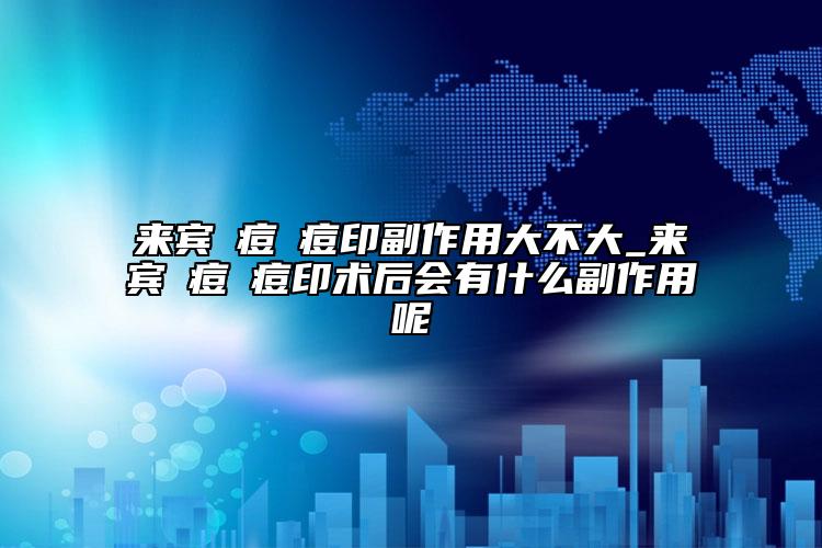 来宾袪痘袪痘印副作用大不大_来宾袪痘袪痘印术后会有什么副作用呢