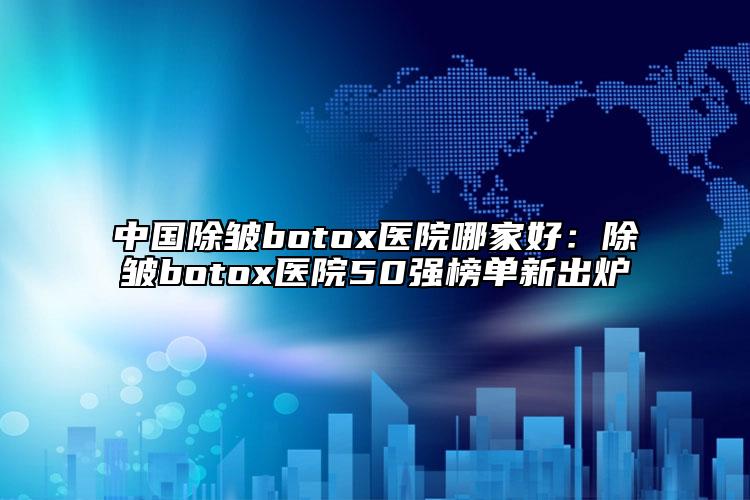 中国除皱botox医院哪家好：除皱botox医院50强榜单新出炉