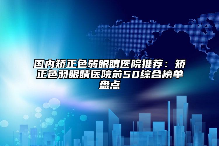 国内矫正色弱眼睛医院推荐：矫正色弱眼睛医院前50综合榜单盘点