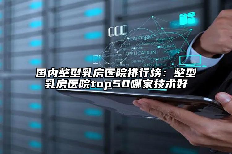 国内整型乳房医院排行榜：整型乳房医院top50哪家技术好