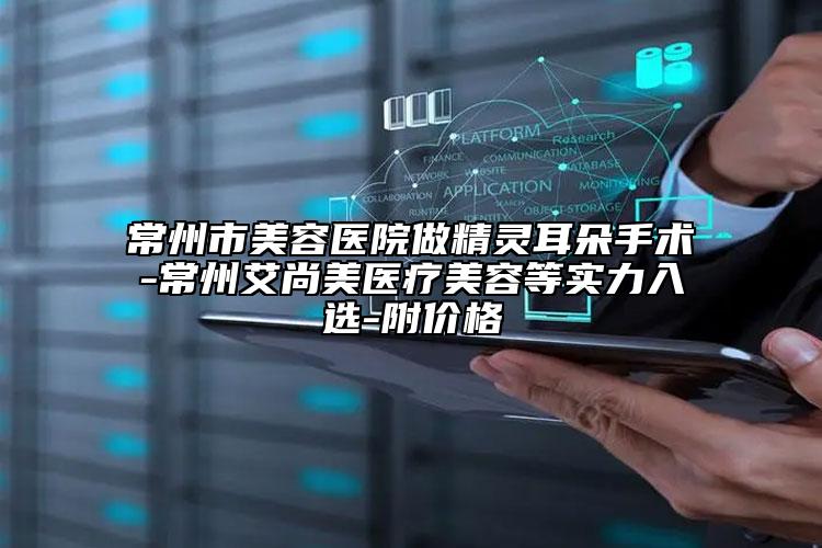 常州市美容医院做精灵耳朵手术-常州艾尚美医疗美容等实力入选-附价格