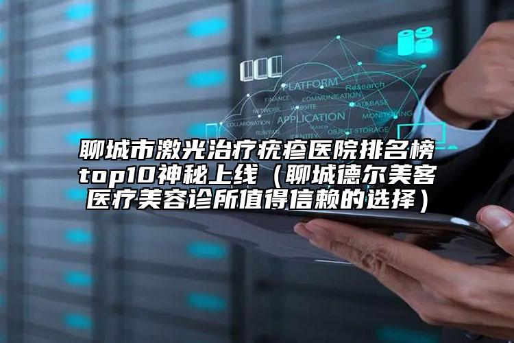 聊城市激光治疗疣疹医院排名榜top10神秘上线（聊城德尔美客医疗美容诊所值得信赖的选择）