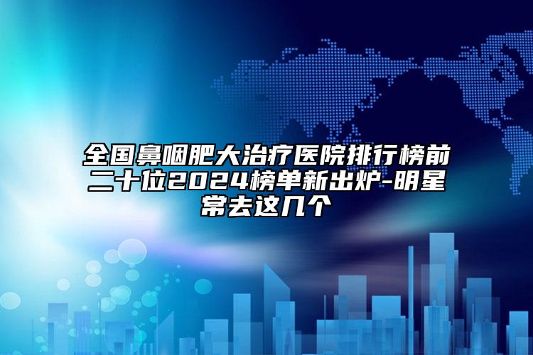 全国鼻咽肥大治疗医院排行榜前二十位2024榜单新出炉-明星常去这几个