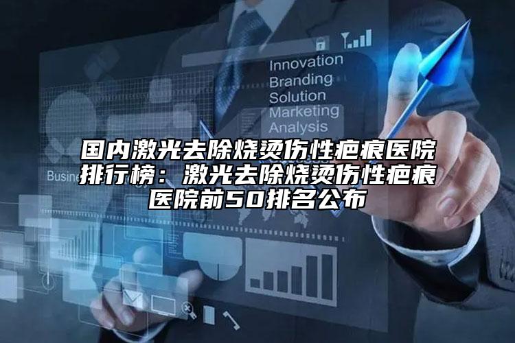 国内激光去除烧烫伤性疤痕医院排行榜：激光去除烧烫伤性疤痕医院前50排名公布