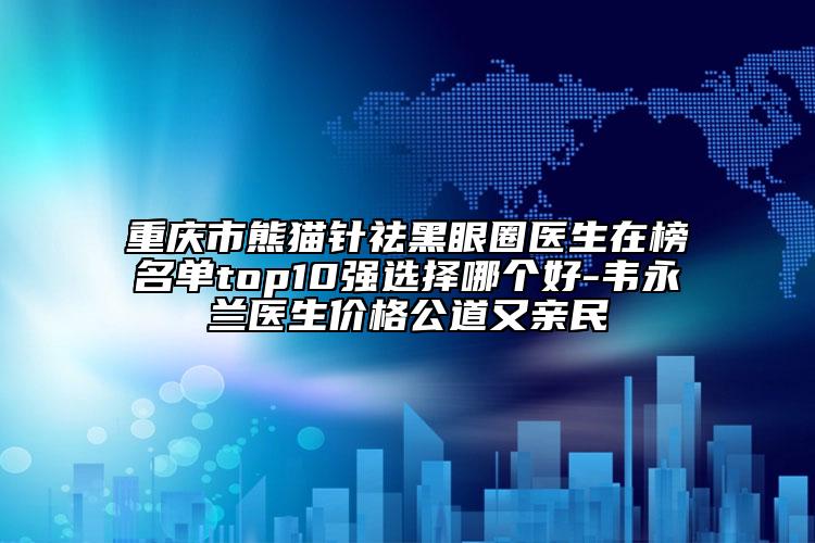 重庆市熊猫针祛黑眼圈医生在榜名单top10强选择哪个好-韦永兰医生价格公道又亲民