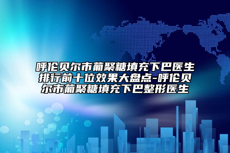 呼伦贝尔市葡聚糖填充下巴医生排行前十位效果大盘点-呼伦贝尔市葡聚糖填充下巴整形医生
