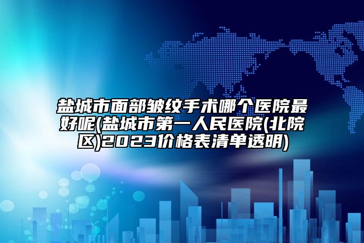 盐城市面部皱纹手术哪个医院最好呢(盐城市第一人民医院(北院区)2023价格表清单透明)