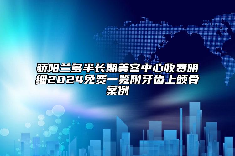 骄阳兰多半长期美容中心收费明细2024免费一览附牙齿上颌骨案例