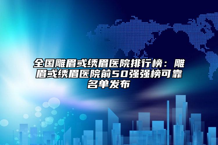 全国雕眉或绣眉医院排行榜：雕眉或绣眉医院前50强强榜可靠名单发布