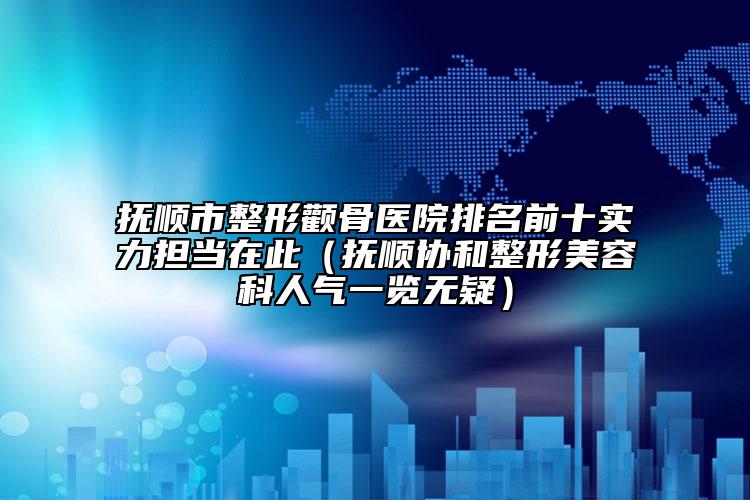 抚顺市整形颧骨医院排名前十实力担当在此（抚顺协和整形美容科人气一览无疑）