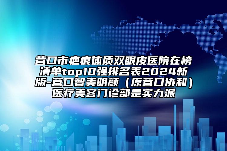 营口市疤痕体质双眼皮医院在榜清单top10强排名表2024新版-营口智美明颜（原营口协和）医疗美容门诊部是实力派