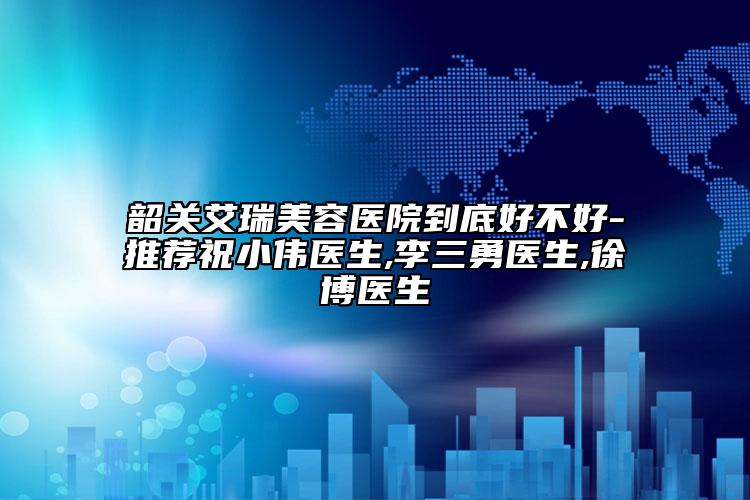 韶关艾瑞美容医院到底好不好-推荐祝小伟医生,李三勇医生,徐博医生