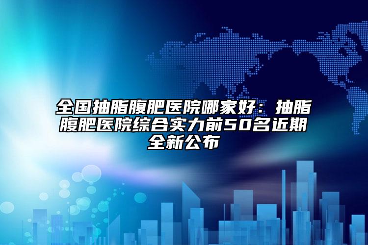 全国抽脂腹肥医院哪家好：抽脂腹肥医院综合实力前50名近期全新公布