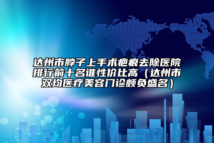 达州市脖子上手术疤痕去除医院排行前十名谁性价比高（达州市双均医疗美容门诊颇负盛名）