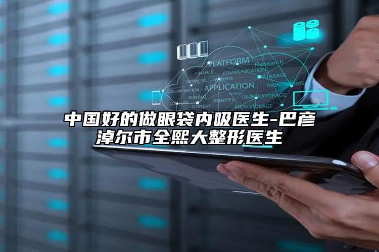 中国好的做眼袋内吸医生-巴彦淖尔市全熙大整形医生