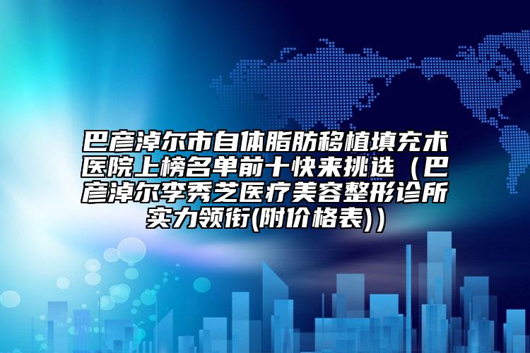 巴彦淖尔市自体脂肪移植填充术医院上榜名单前十快来挑选（巴彦淖尔李秀芝医疗美容整形诊所实力领衔(附价格表)）