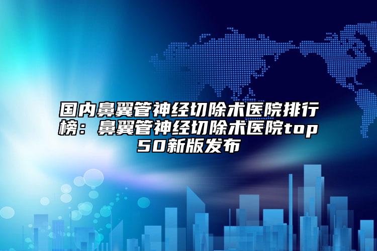 国内鼻翼管神经切除术医院排行榜：鼻翼管神经切除术医院top50新版发布