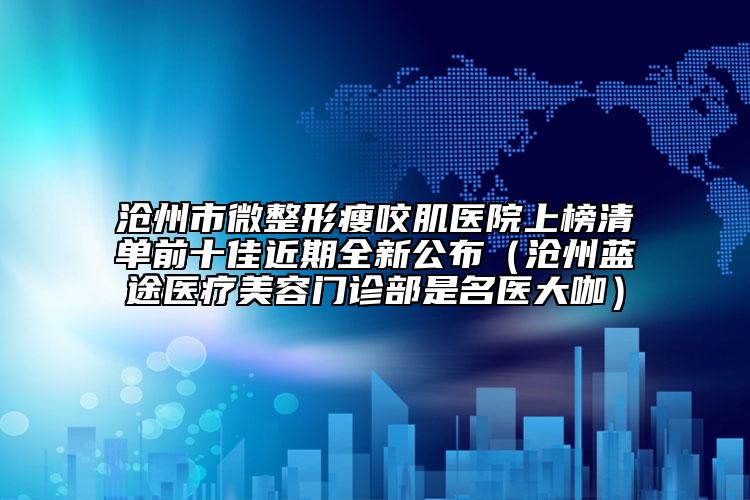 沧州市微整形瘦咬肌医院上榜清单前十佳近期全新公布（沧州蓝途医疗美容门诊部是名医大咖）