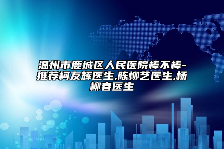 温州市鹿城区人民医院棒不棒-推荐柯友辉医生,陈柳艺医生,杨柳春医生