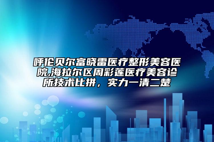 呼伦贝尔富晓雷医疗整形美容医院,海拉尔区周彩莲医疗美容诊所技术比拼，实力一清二楚