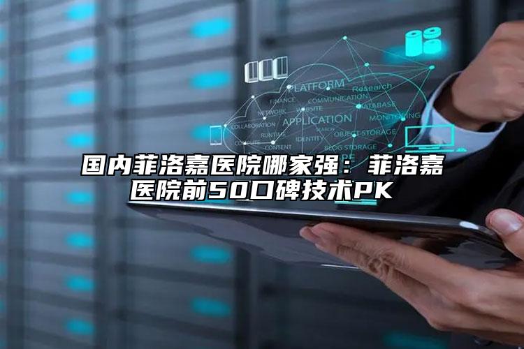 国内菲洛嘉医院哪家强：菲洛嘉医院前50口碑技术PK