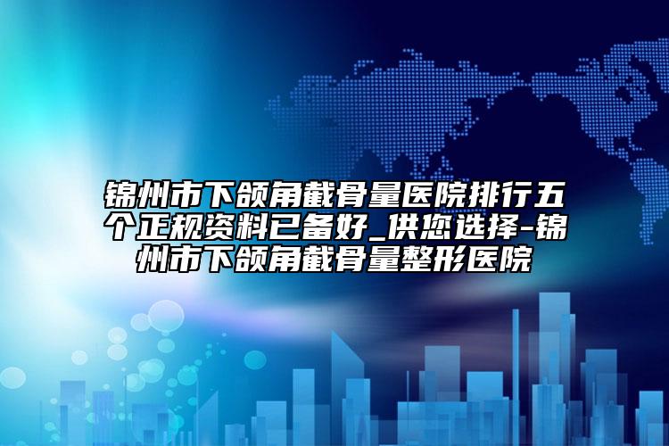 锦州市下颌角截骨量医院排行五个正规资料已备好_供您选择-锦州市下颌角截骨量整形医院