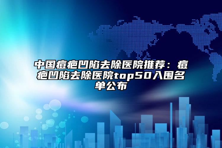 中国痘疤凹陷去除医院推荐：痘疤凹陷去除医院top50入围名单公布