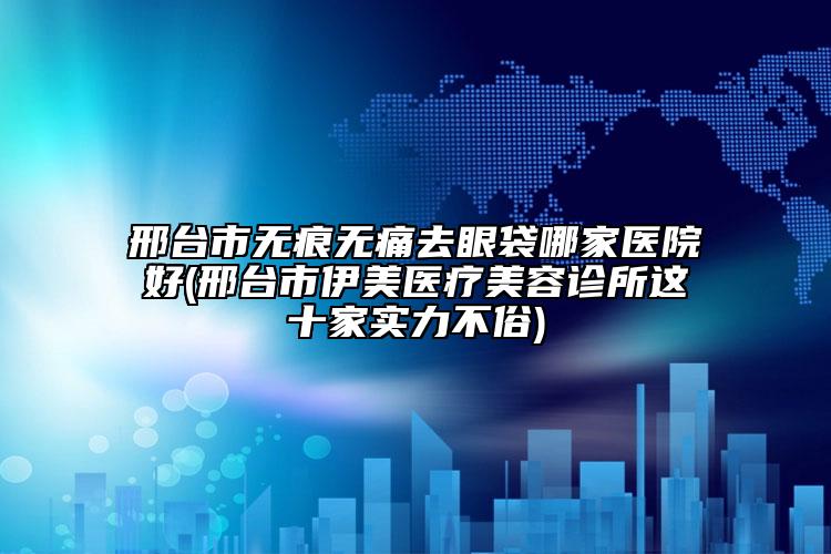 邢台市无痕无痛去眼袋哪家医院好(邢台市伊美医疗美容诊所这十家实力不俗)