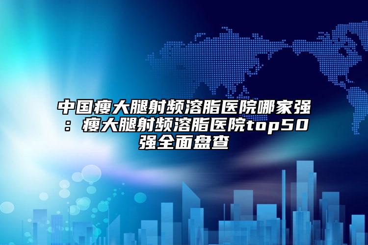 中国瘦大腿射频溶脂医院哪家强：瘦大腿射频溶脂医院top50强全面盘查