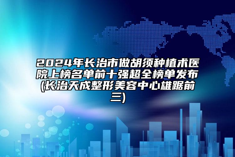 2024年长治市做胡须种植术医院上榜名单前十强超全榜单发布(长治天成整形美容中心雄踞前三)