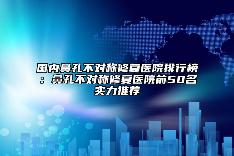 国内鼻孔不对称修复医院排行榜：鼻孔不对称修复医院前50名实力推荐
