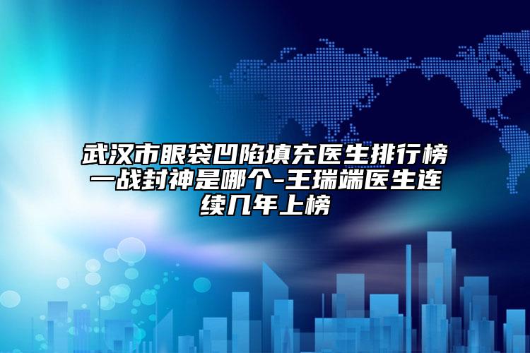 武汉市眼袋凹陷填充医生排行榜一战封神是哪个-王瑞端医生连续几年上榜