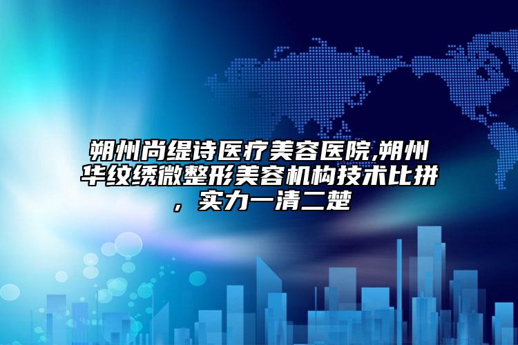 朔州尚缇诗医疗美容医院,朔州华纹绣微整形美容机构技术比拼，实力一清二楚